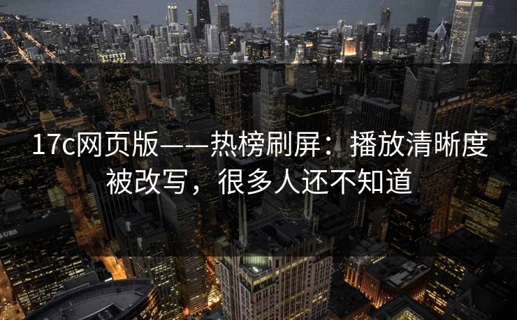17c网页版——热榜刷屏：播放清晰度被改写，很多人还不知道