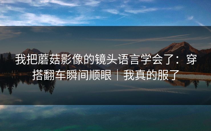 我把蘑菇影像的镜头语言学会了：穿搭翻车瞬间顺眼｜我真的服了