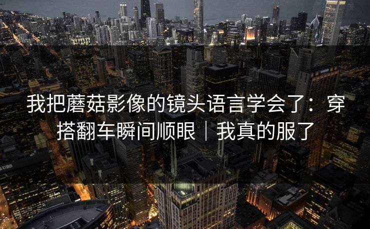 我把蘑菇影像的镜头语言学会了：穿搭翻车瞬间顺眼｜我真的服了