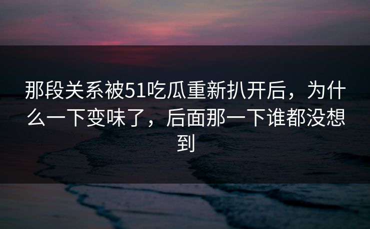 那段关系被51吃瓜重新扒开后，为什么一下变味了，后面那一下谁都没想到